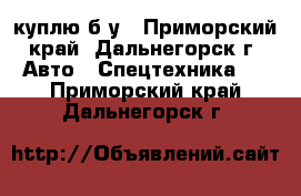 куплю б/у - Приморский край, Дальнегорск г. Авто » Спецтехника   . Приморский край,Дальнегорск г.